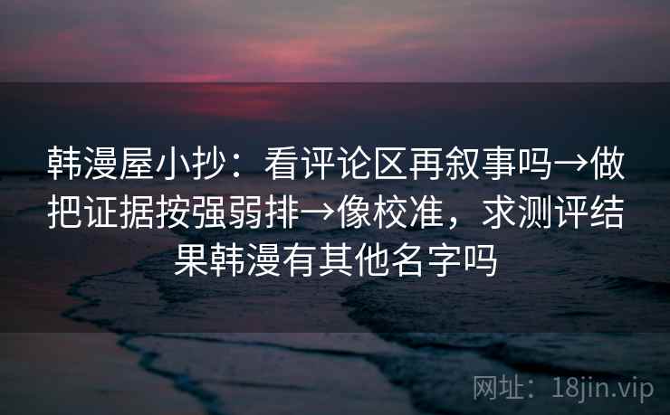 韩漫屋小抄：看评论区再叙事吗→做把证据按强弱排→像校准，求测评结果韩漫有其他名字吗