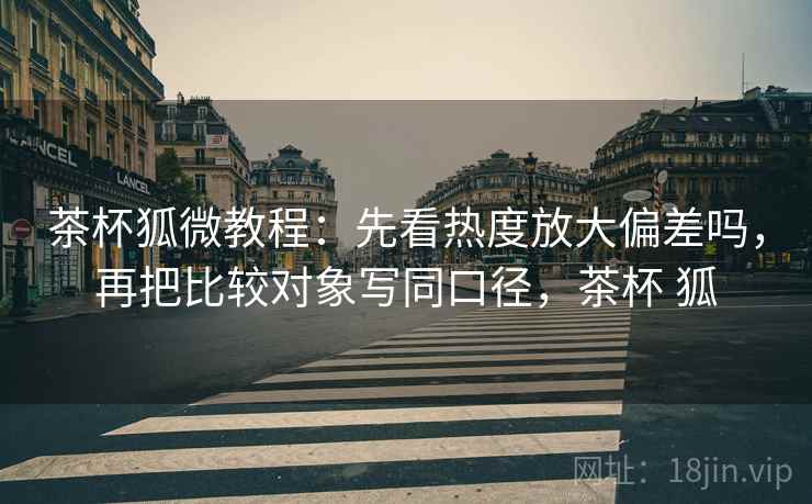 茶杯狐微教程：先看热度放大偏差吗，再把比较对象写同口径，茶杯 狐