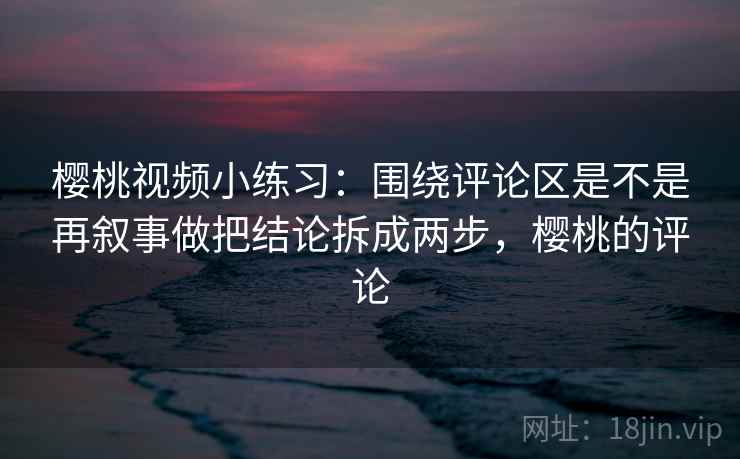 樱桃视频小练习：围绕评论区是不是再叙事做把结论拆成两步，樱桃的评论