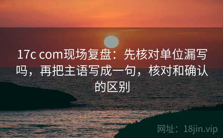 17c com现场复盘：先核对单位漏写吗，再把主语写成一句，核对和确认的区别