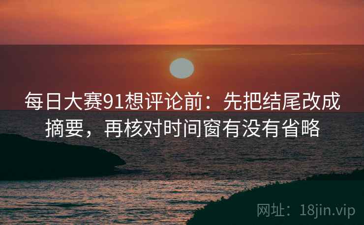 每日大赛91想评论前：先把结尾改成摘要，再核对时间窗有没有省略