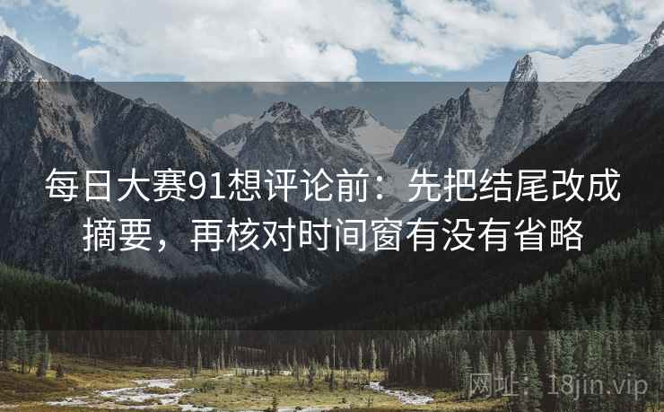 每日大赛91想评论前：先把结尾改成摘要，再核对时间窗有没有省略