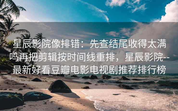 星辰影院像排错：先查结尾收得太满吗再把剪辑按时间线重排，星辰影院--最新好看豆瓣电影电视剧推荐排行榜