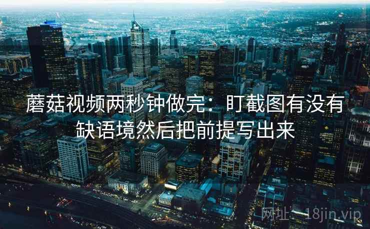 蘑菇视频两秒钟做完：盯截图有没有缺语境然后把前提写出来
