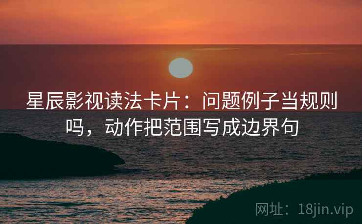 星辰影视读法卡片：问题例子当规则吗，动作把范围写成边界句
