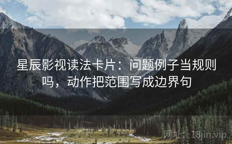 星辰影视读法卡片：问题例子当规则吗，动作把范围写成边界句