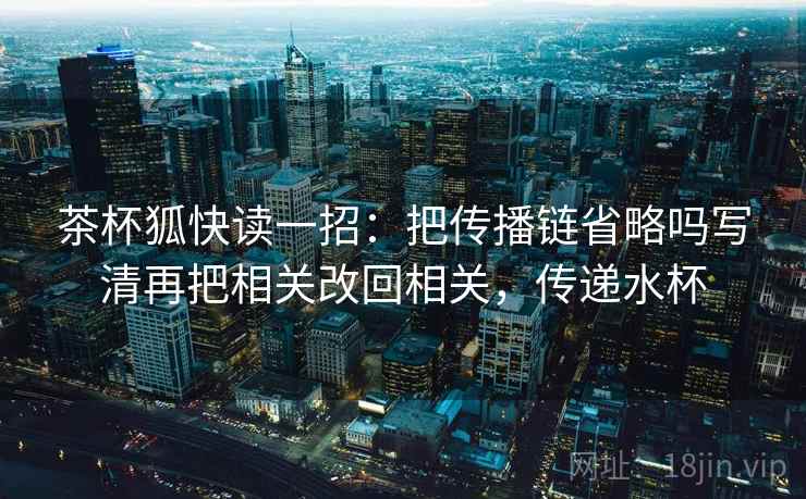茶杯狐快读一招：把传播链省略吗写清再把相关改回相关，传递水杯