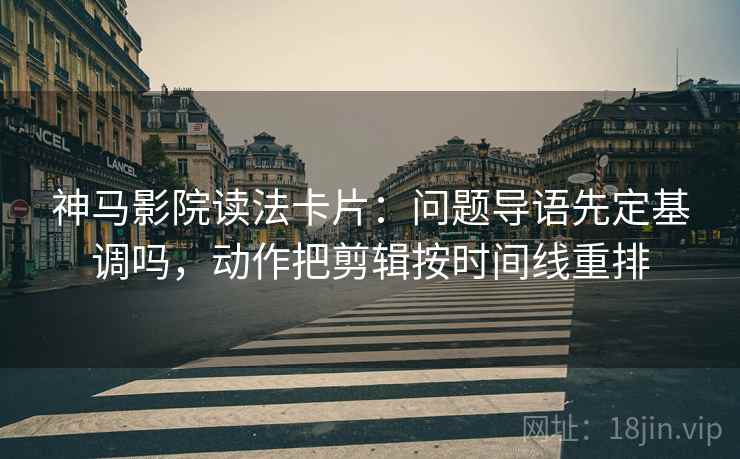 神马影院读法卡片：问题导语先定基调吗，动作把剪辑按时间线重排