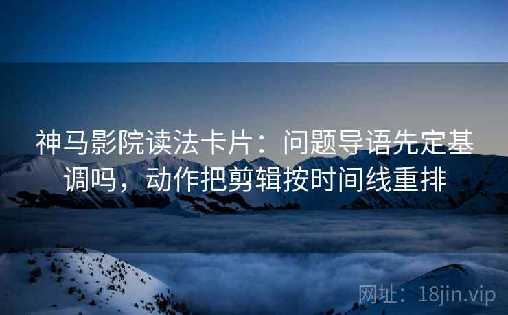 神马影院读法卡片：问题导语先定基调吗，动作把剪辑按时间线重排