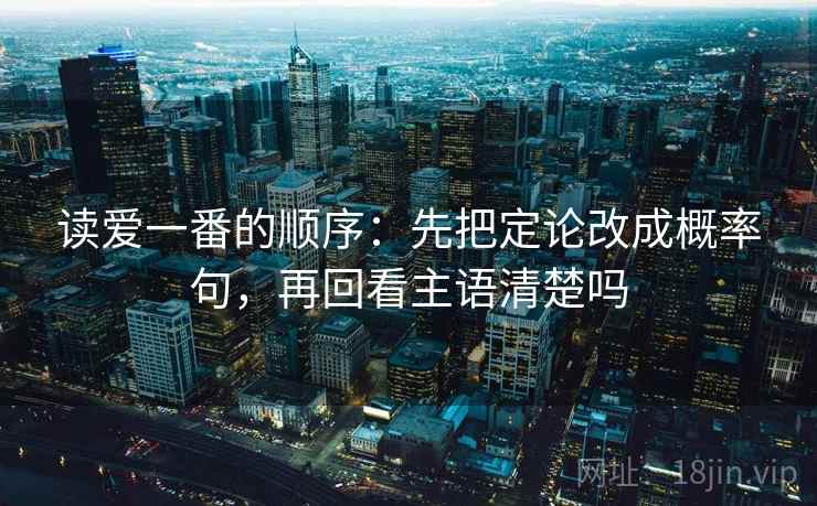 读爱一番的顺序：先把定论改成概率句，再回看主语清楚吗