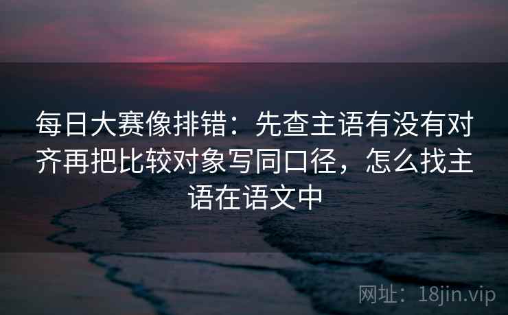每日大赛像排错：先查主语有没有对齐再把比较对象写同口径，怎么找主语在语文中
