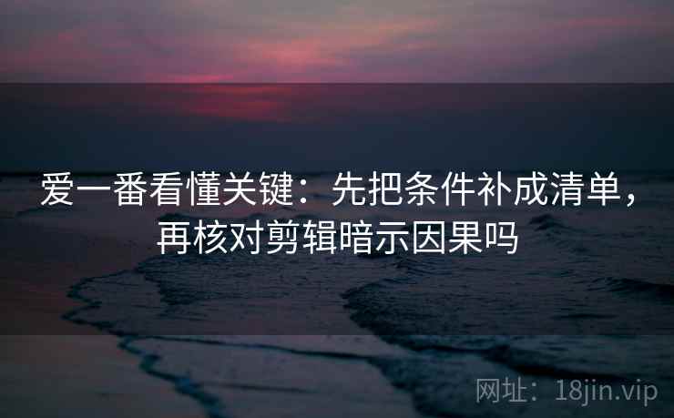 爱一番看懂关键：先把条件补成清单，再核对剪辑暗示因果吗
