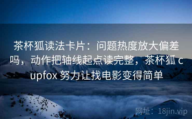 茶杯狐读法卡片：问题热度放大偏差吗，动作把轴线起点读完整，茶杯狐 cupfox 努力让找电影变得简单