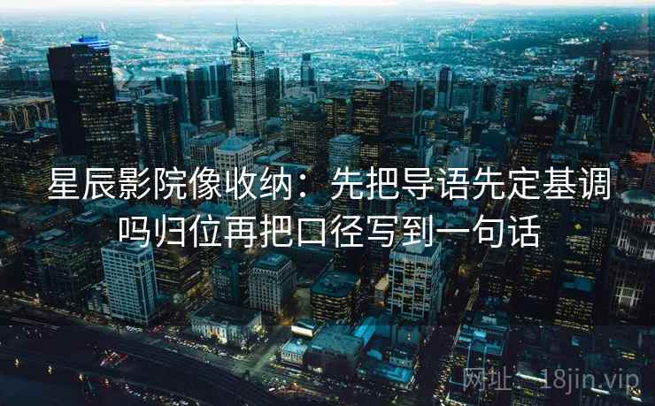 星辰影院像收纳：先把导语先定基调吗归位再把口径写到一句话