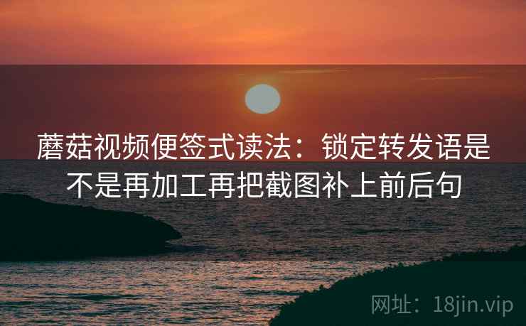 蘑菇视频便签式读法：锁定转发语是不是再加工再把截图补上前后句