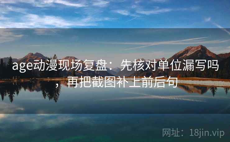 age动漫现场复盘：先核对单位漏写吗，再把截图补上前后句