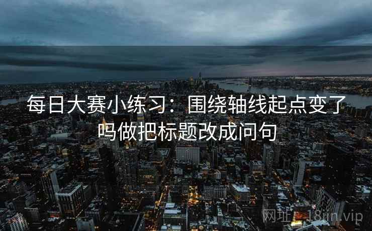 每日大赛小练习：围绕轴线起点变了吗做把标题改成问句