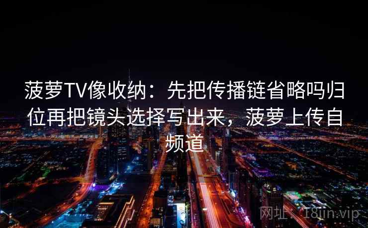 菠萝TV像收纳：先把传播链省略吗归位再把镜头选择写出来，菠萝上传自频道