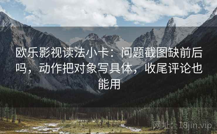 欧乐影视读法小卡：问题截图缺前后吗，动作把对象写具体，收尾评论也能用