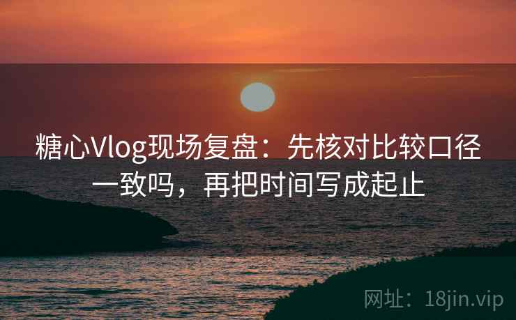糖心Vlog现场复盘：先核对比较口径一致吗，再把时间写成起止