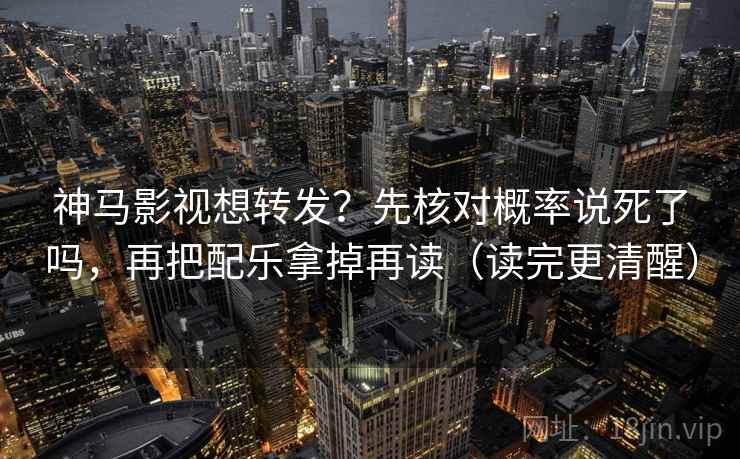 神马影视想转发？先核对概率说死了吗，再把配乐拿掉再读（读完更清醒）