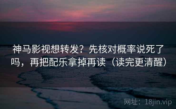 神马影视想转发？先核对概率说死了吗，再把配乐拿掉再读（读完更清醒）