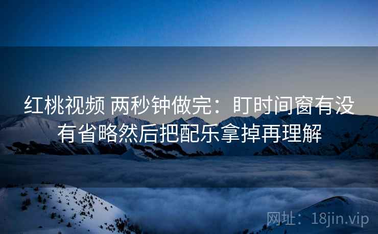 红桃视频 两秒钟做完：盯时间窗有没有省略然后把配乐拿掉再理解