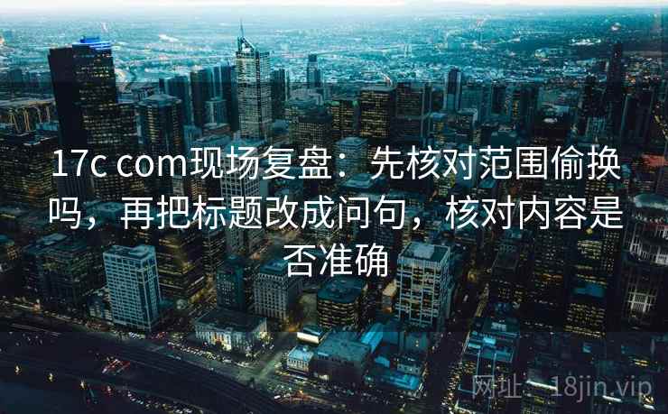 17c com现场复盘：先核对范围偷换吗，再把标题改成问句，核对内容是否准确