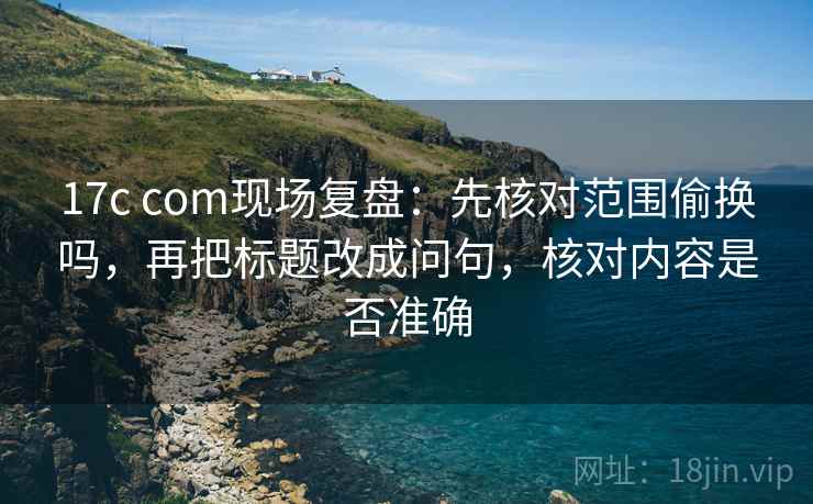 17c com现场复盘：先核对范围偷换吗，再把标题改成问句，核对内容是否准确