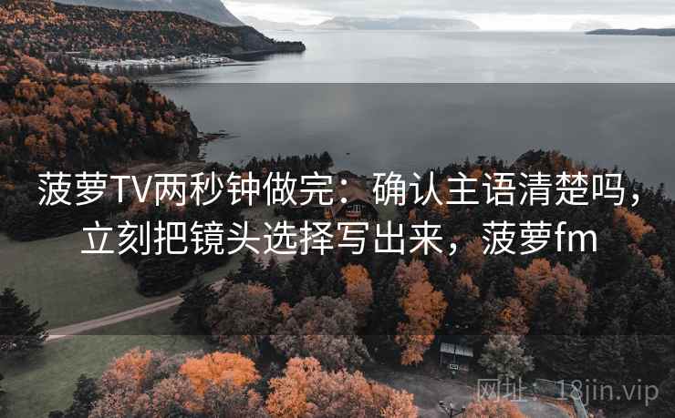 菠萝TV两秒钟做完：确认主语清楚吗，立刻把镜头选择写出来，菠萝fm