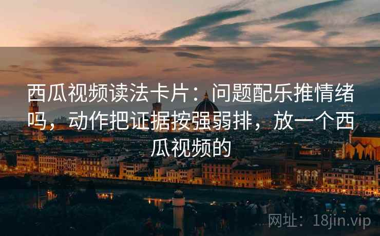 西瓜视频读法卡片：问题配乐推情绪吗，动作把证据按强弱排，放一个西瓜视频的