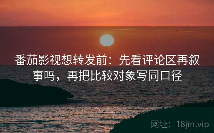 番茄影视想转发前：先看评论区再叙事吗，再把比较对象写同口径