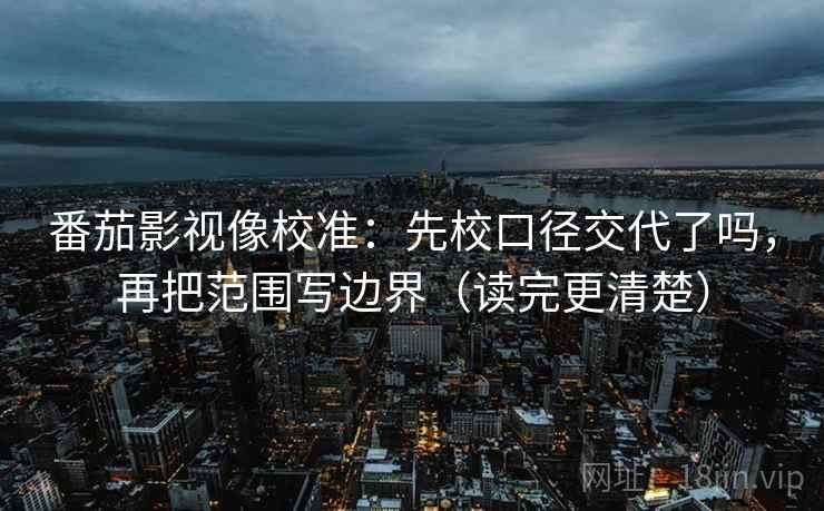 番茄影视像校准：先校口径交代了吗，再把范围写边界（读完更清楚）